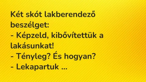 Vicc: Két skót lakberendező beszélget:
– Képzeld, kibővítettük a… Vicc: Két skót lakberendező beszélget:
– Képzeld, kibővítettük a…