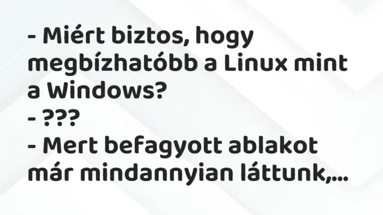 Vicc: – Miért biztos, hogy megbízhatóbb a Linux mint a Windows?
– ???
– Mert… Vicc: – Miért biztos, hogy megbízhatóbb a Linux mint a Windows?
– ???
– Mert…