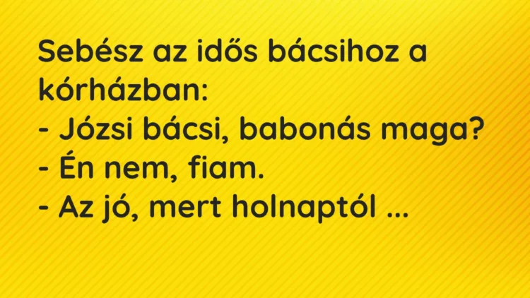 Vicc: Sebész az idős bácsihoz a kórházban:
– Józsi bácsi, babonás maga?
– Én… Vicc: Sebész az idős bácsihoz a kórházban:
– Józsi bácsi, babonás maga?
– Én…