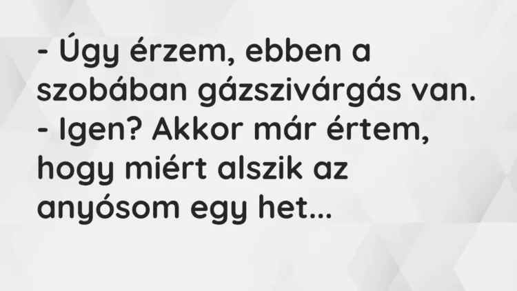 Vicc: – Úgy érzem, ebben a szobában gázszivárgás van.
– Igen? Akkor már értem,… Vicc: – Úgy érzem, ebben a szobában gázszivárgás van.
– Igen? Akkor már értem,…