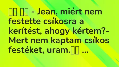 Viccek:
– Jean, miért nem festette csíkosra a kerítést, ahogy… Viccek:
– Jean, miért nem festette csíkosra a kerítést, ahogy…