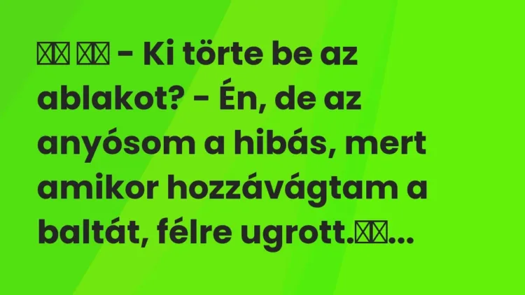 Viccek:
– Ki törte be az ablakot? – Én, de az anyósom a hibás, mert… Viccek:
– Ki törte be az ablakot? – Én, de az anyósom a hibás, mert…
