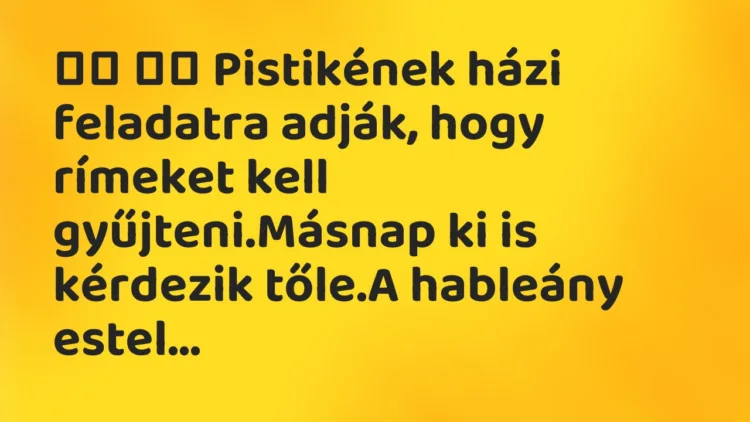 Viccek:
Pistikének házi feladatra adják, hogy rímeket kell… Viccek:
Pistikének házi feladatra adják, hogy rímeket kell…