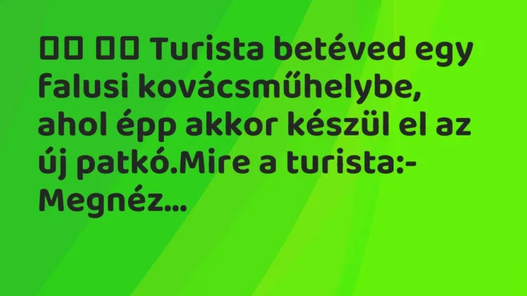 Viccek:
Turista betéved egy falusi kovácsműhelybe, ahol épp akkor… Viccek:
Turista betéved egy falusi kovácsműhelybe, ahol épp akkor…