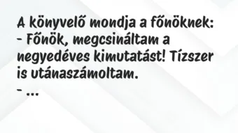 Vicc: A könyvelő mondja a főnöknek: – Főnök, megcsináltam a negyedéves… Vicc: A könyvelő mondja a főnöknek: – Főnök, megcsináltam a negyedéves…