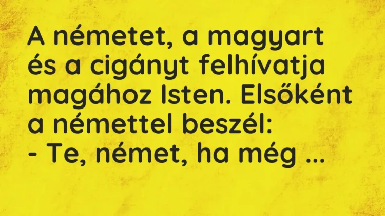 Vicc: A németet, a magyart és a cigányt felhívatja magához Isten. Elsőként a némettel… Vicc: A németet, a magyart és a cigányt felhívatja magához Isten. Elsőként a némettel…