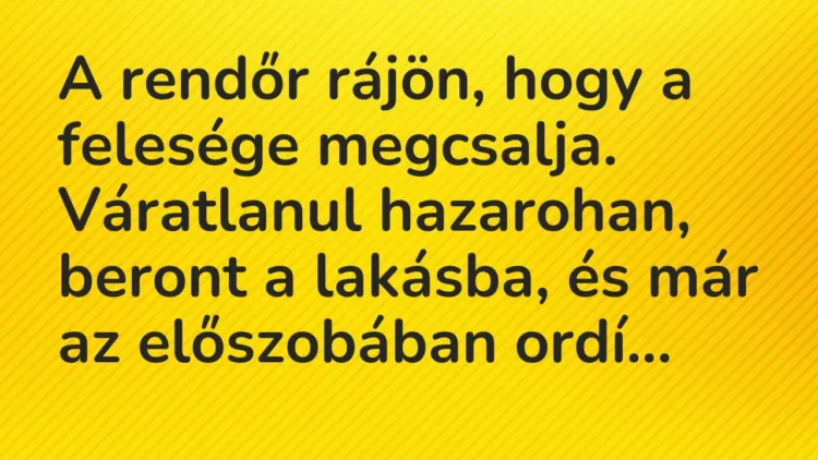 Vicc: A rendőr rájön, hogy a felesége megcsalja. Váratlanul hazarohan, beront a… Vicc: A rendőr rájön, hogy a felesége megcsalja. Váratlanul hazarohan, beront a…