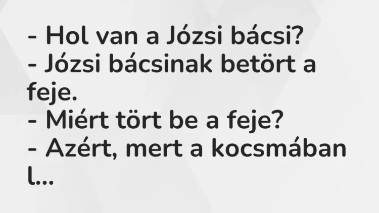 Vicc: – Hol van a Józsi bácsi?
– Józsi bácsinak betört a feje.
– Miért tört… Vicc: – Hol van a Józsi bácsi?
– Józsi bácsinak betört a feje.
– Miért tört…