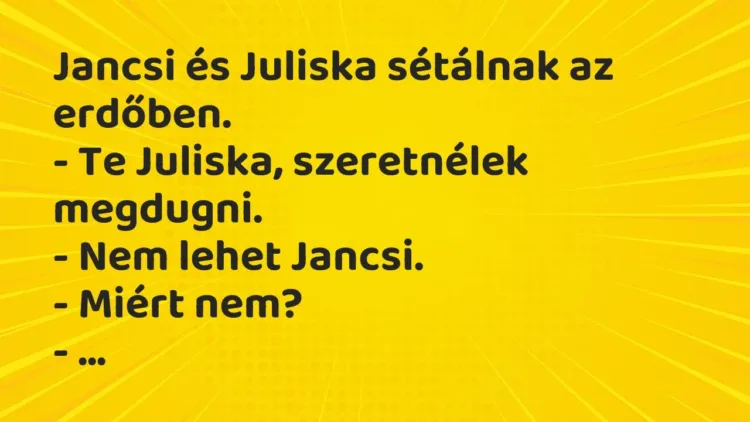 Vicc: Jancsi és Juliska sétálnak az erdőben.
– Te Juliska, szeretnélek… Vicc: Jancsi és Juliska sétálnak az erdőben.
– Te Juliska, szeretnélek…