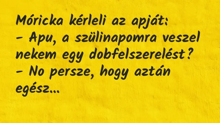 Vicc: Móricka kérleli az apját:
– Apu, a szülinapomra veszel nekem egy… Vicc: Móricka kérleli az apját:
– Apu, a szülinapomra veszel nekem egy…