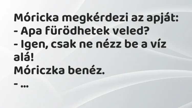 Vicc: Móricka megkérdezi az apját:
– Apa fürödhetek veled?
– Igen, csak ne… Vicc: Móricka megkérdezi az apját:
– Apa fürödhetek veled?
– Igen, csak ne…