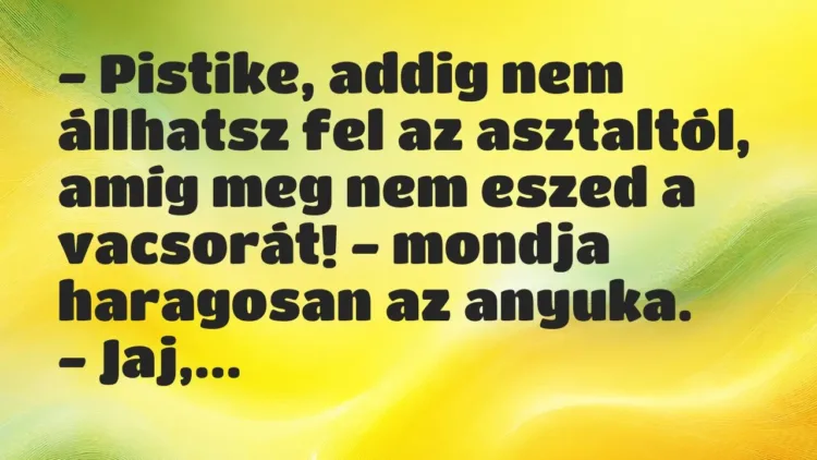 Vicc: – Pistike, addig nem állhatsz fel az asztaltól, amíg meg nem eszed a… Vicc: – Pistike, addig nem állhatsz fel az asztaltól, amíg meg nem eszed a…