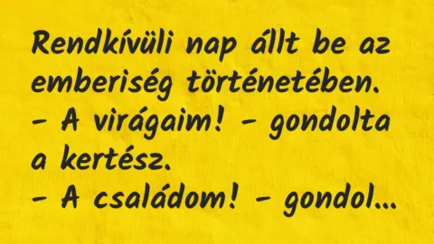 Vicc: Rendkívüli nap állt be az emberiség történetében.
– A virágaim! – gondolta… Vicc: Rendkívüli nap állt be az emberiség történetében.
– A virágaim! – gondolta…