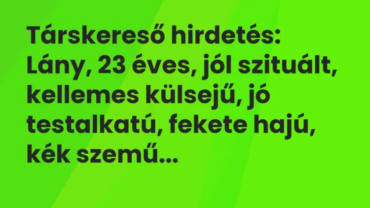 Vicc: Társkereső hirdetés:
Lány, 23 éves, jól szituált, kellemes… Vicc: Társkereső hirdetés:
Lány, 23 éves, jól szituált, kellemes…