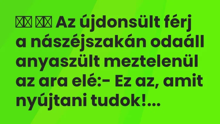 Viccek:
Az újdonsült férj a nászéjszakán odaáll anyaszült… Viccek:
Az újdonsült férj a nászéjszakán odaáll anyaszült…