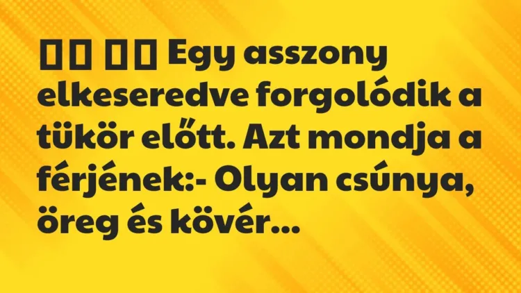 Viccek:
Egy asszony elkeseredve forgolódik a tükör előtt. Azt mondj… Viccek:
Egy asszony elkeseredve forgolódik a tükör előtt. Azt mondj…