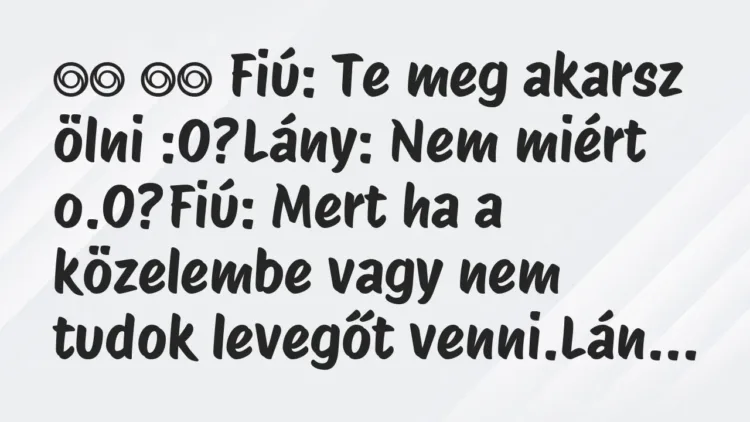 Viccek:
Fiú: Te meg akarsz ölni :O?Lány: Nem miért o.O?Fiú:… Viccek:
Fiú: Te meg akarsz ölni :O?Lány: Nem miért o.O?Fiú:…