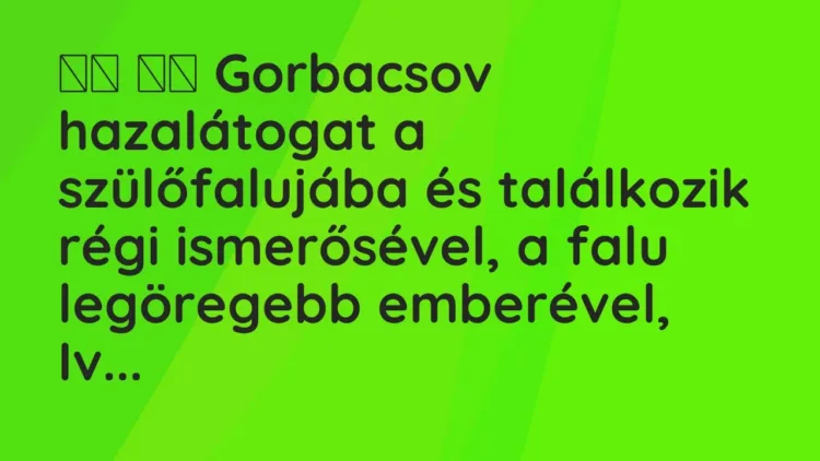 Viccek:
Gorbacsov hazalátogat a szülőfalujába és találkozik régi is… Viccek:
Gorbacsov hazalátogat a szülőfalujába és találkozik régi is…