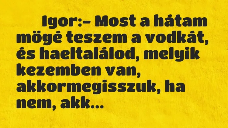 Viccek:
Igor:- Most a hátam mögé teszem a vodkát, és … Viccek:
Igor:- Most a hátam mögé teszem a vodkát, és …