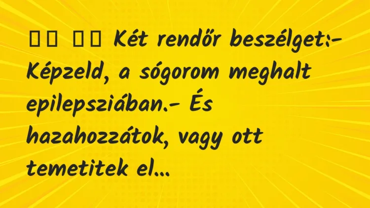 Viccek:
Két rendőr beszélget:- Képzeld, a sógorom meghalt… Viccek:
Két rendőr beszélget:- Képzeld, a sógorom meghalt…