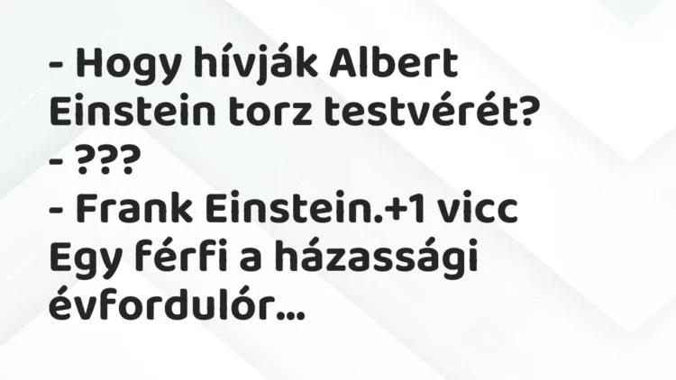 Vicc: – Hogy hívják Albert Einstein torz testvérét?
– ???
– Frank… Vicc: – Hogy hívják Albert Einstein torz testvérét?
– ???
– Frank…