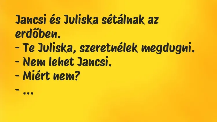 Vicc: Jancsi és Juliska sétálnak az erdőben.
– Te Juliska, szeretnélek… Vicc: Jancsi és Juliska sétálnak az erdőben.
– Te Juliska, szeretnélek…