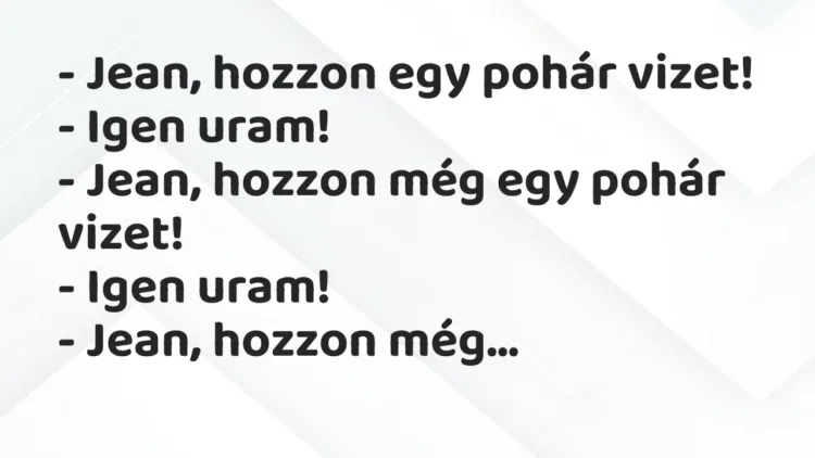 Vicc: – Jean, hozzon egy pohár vizet!
– Igen uram!
– Jean, hozzon… Vicc: – Jean, hozzon egy pohár vizet!
– Igen uram!
– Jean, hozzon…