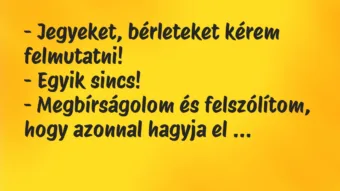 Vicc: – Jegyeket, bérleteket kérem felmutatni! – Egyik sincs! -… Vicc: – Jegyeket, bérleteket kérem felmutatni! – Egyik sincs! -…