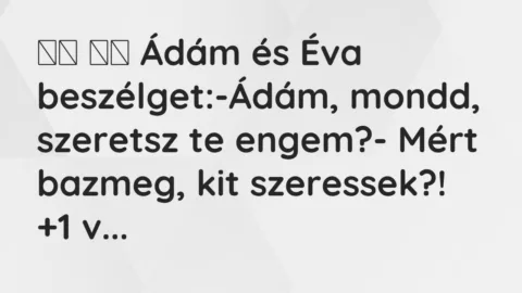 Viccek:
Ádám és Éva beszélget:-Ádám, mondd, szeretsz … Viccek:
Ádám és Éva beszélget:-Ádám, mondd, szeretsz …