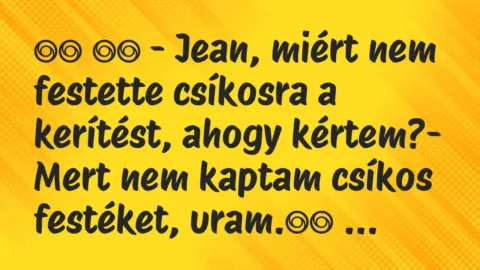 Viccek: 
		  
		  – Jean, miért nem festette csíkosra a kerítést, a…