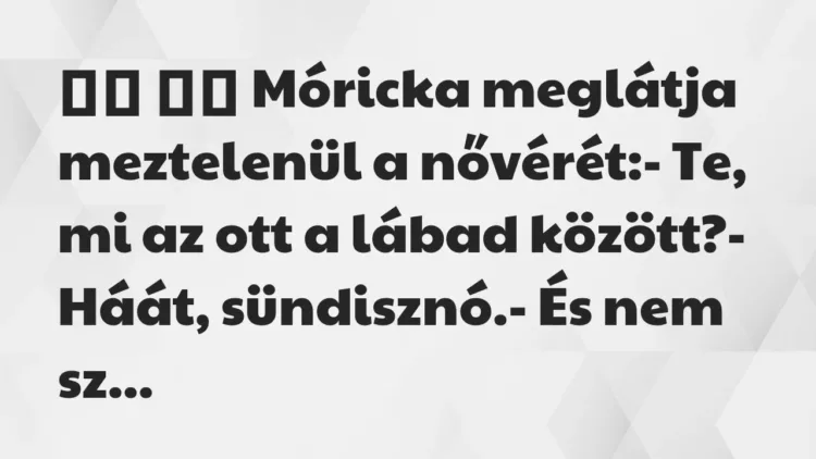 Viccek:
Móricka meglátja meztelenül a nővérét:- Te,… Viccek:
Móricka meglátja meztelenül a nővérét:- Te,…