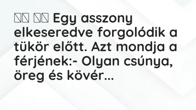 Viccek:
Egy asszony elkeseredve forgolódik a tükör előtt…. Viccek:
Egy asszony elkeseredve forgolódik a tükör előtt….