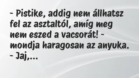 Vicc: – Pistike, addig nem állhatsz fel az asztaltól, amíg meg nem eszed a… Vicc: – Pistike, addig nem állhatsz fel az asztaltól, amíg meg nem eszed a…