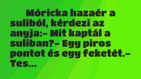 Viccek:
Móricka hazaér a suliból, kérdezi az anyja:- … Viccek:
Móricka hazaér a suliból, kérdezi az anyja:- …