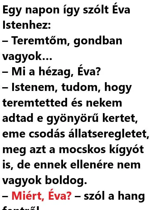 Vicc: Egy napon így szólt Éva Istenhez: – Teremtőm, gondban Vicc: Egy napon így szólt Éva Istenhez: – Teremtőm, gondban vagyok…