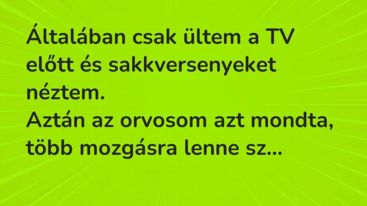 Vicc: Általában csak ültem a TV előtt és sakkversenyeket néztem.
Aztán… Vicc: Általában csak ültem a TV előtt és sakkversenyeket néztem.
Aztán…