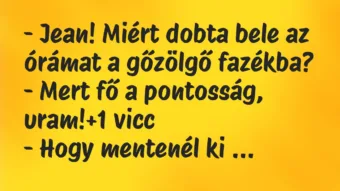 Vicc: – Jean! Miért dobta bele az órámat a gőzölgő fazékba?
– Mert fő a… Vicc: – Jean! Miért dobta bele az órámat a gőzölgő fazékba?
– Mert fő a…