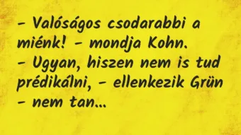 Vicc: – Valóságos csodarabbi a miénk! – mondja Kohn.
– Ugyan, hiszen… Vicc: – Valóságos csodarabbi a miénk! – mondja Kohn.
– Ugyan, hiszen…
