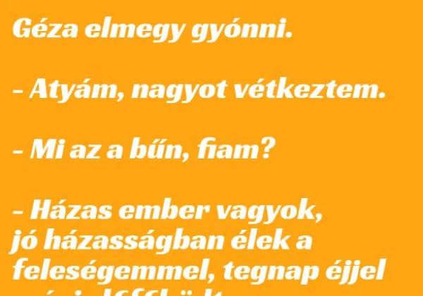 Vicc: Géza elmegy gyónni. – Atyám, nagyot vétkeztem. Vicc: Géza elmegy gyónni. – Atyám, nagyot vétkeztem.