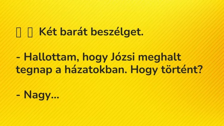 Vicc:
Két barát beszélget.
– Hallottam, hogy Józsi meghalt … Vicc:
Két barát beszélget.
– Hallottam, hogy Józsi meghalt …