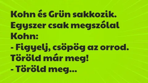 Vicc: Kohn és Grün sakkozik. Egyszer csak megszólal Kohn:
– Figyelj,… Vicc: Kohn és Grün sakkozik. Egyszer csak megszólal Kohn:
– Figyelj,…