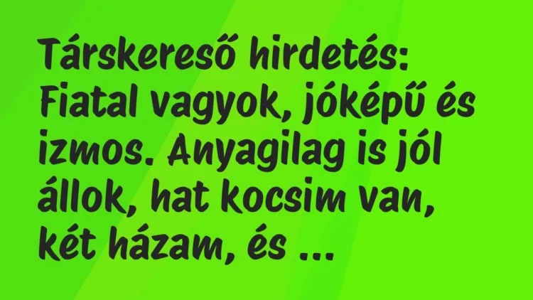 Vicc: Társkereső hirdetés:
Fiatal vagyok, jóképű és izmos. Anyagilag is… Vicc: Társkereső hirdetés:
Fiatal vagyok, jóképű és izmos. Anyagilag is…