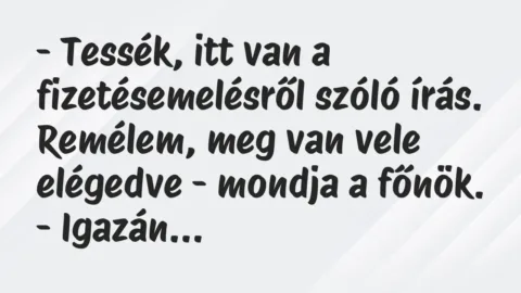 Vicc: – Tessék, itt van a fizetésemelésről szóló írás. Remélem, meg van vele… Vicc: – Tessék, itt van a fizetésemelésről szóló írás. Remélem, meg van vele…