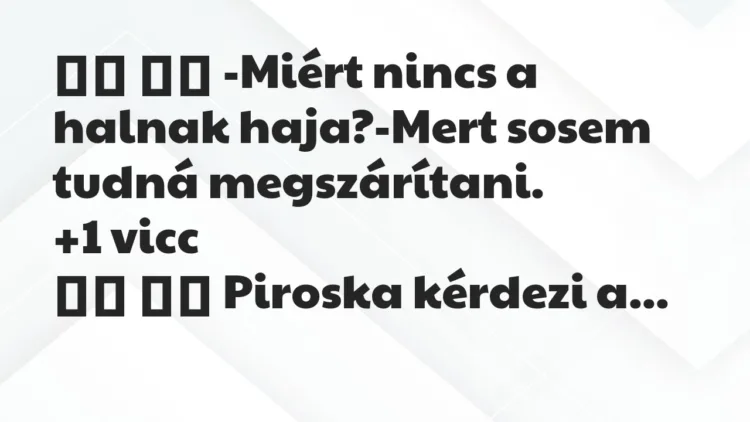 Viccek:
-Miért nincs a halnak haja?-Mert sosem tudná … Viccek:
-Miért nincs a halnak haja?-Mert sosem tudná …