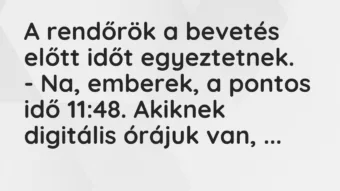 Vicc: A rendőrök a bevetés előtt időt egyeztetnek.
– Na, emberek, a… Vicc: A rendőrök a bevetés előtt időt egyeztetnek.
– Na, emberek, a…