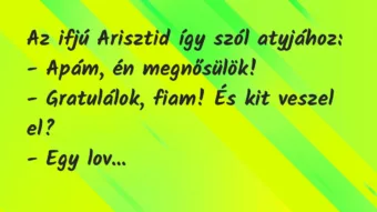 Vicc: Az ifjú Arisztid így szól atyjához:
– Apám, én megnősülök!
-… Vicc: Az ifjú Arisztid így szól atyjához:
– Apám, én megnősülök!
-…