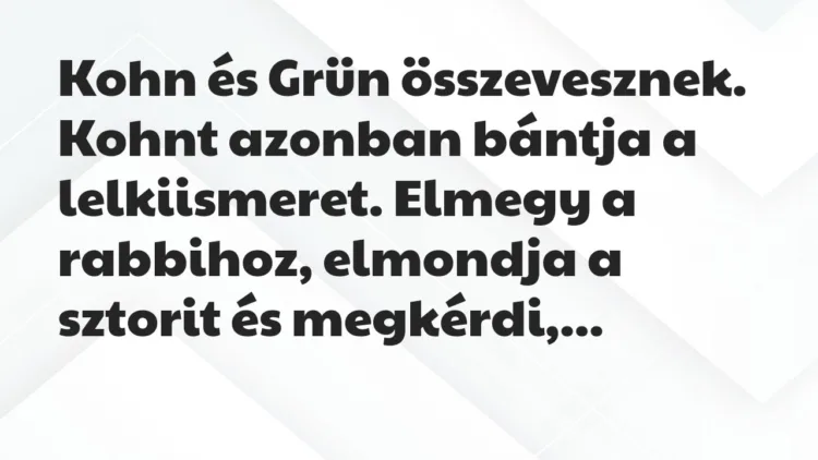 Vicc: Kohn és Grün összevesznek. Kohnt azonban bántja a lelkiismeret. Elmegy… Vicc: Kohn és Grün összevesznek. Kohnt azonban bántja a lelkiismeret. Elmegy…