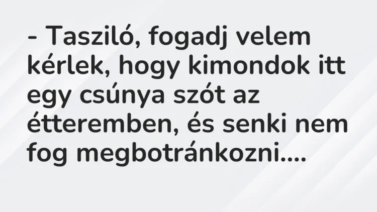 Vicc: – Tasziló, fogadj velem kérlek, hogy kimondok itt egy csúnya szót az… Vicc: – Tasziló, fogadj velem kérlek, hogy kimondok itt egy csúnya szót az…
