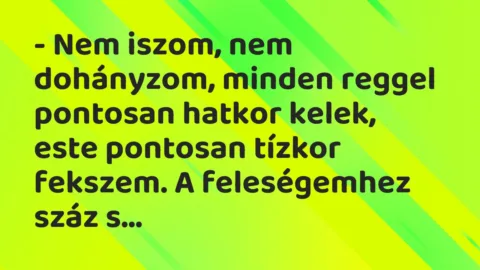 Vicc: – Nem iszom, nem dohányzom, minden reggel pontosan hatkor kelek, este… Vicc: – Nem iszom, nem dohányzom, minden reggel pontosan hatkor kelek, este…
