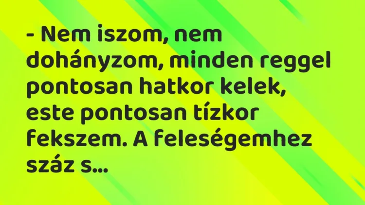Vicc: – Nem iszom, nem dohányzom, minden reggel pontosan hatkor kelek, este… Vicc: – Nem iszom, nem dohányzom, minden reggel pontosan hatkor kelek, este…